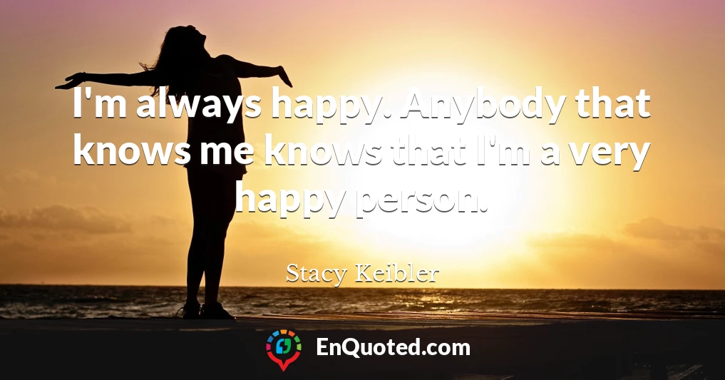 I'm always happy. Anybody that knows me knows that I'm a very happy person.