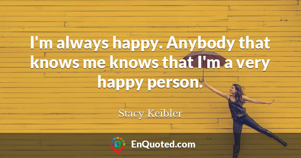 I'm always happy. Anybody that knows me knows that I'm a very happy person.