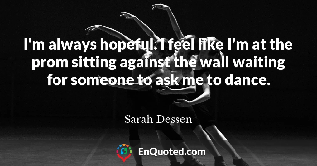 I'm always hopeful. I feel like I'm at the prom sitting against the wall waiting for someone to ask me to dance.