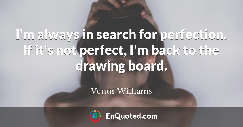 I'm always in search for perfection. If it's not perfect, I'm back to the drawing board.