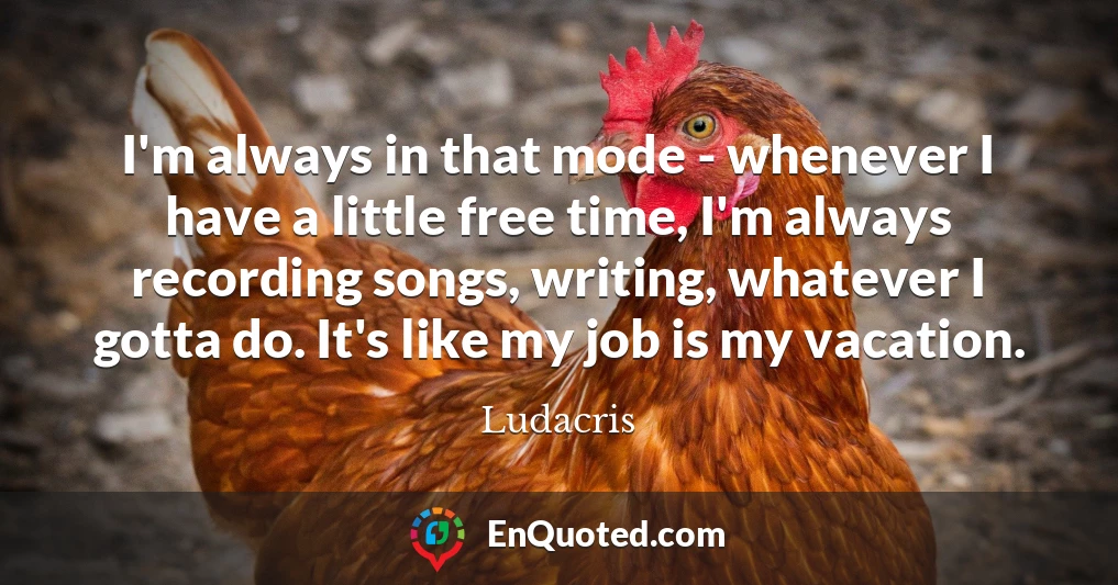 I'm always in that mode - whenever I have a little free time, I'm always recording songs, writing, whatever I gotta do. It's like my job is my vacation.