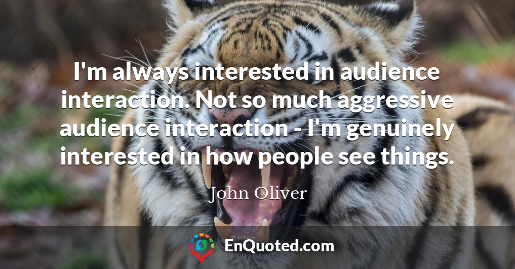 I'm always interested in audience interaction. Not so much aggressive audience interaction - I'm genuinely interested in how people see things.