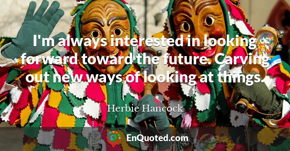 I'm always interested in looking forward toward the future. Carving out new ways of looking at things.