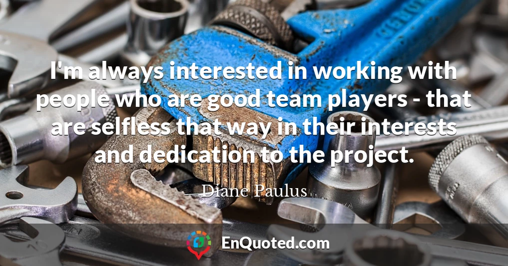 I'm always interested in working with people who are good team players - that are selfless that way in their interests and dedication to the project.