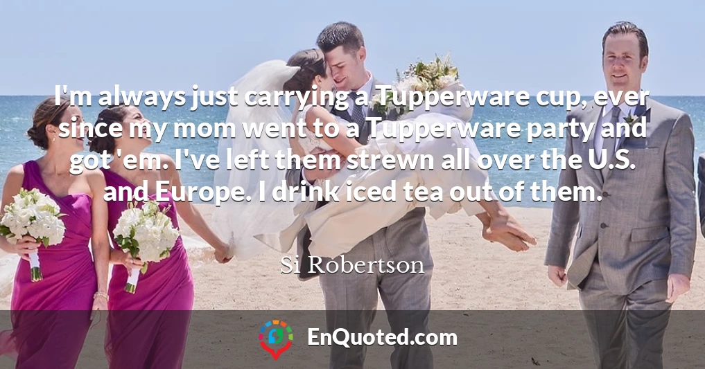 I'm always just carrying a Tupperware cup, ever since my mom went to a Tupperware party and got 'em. I've left them strewn all over the U.S. and Europe. I drink iced tea out of them.