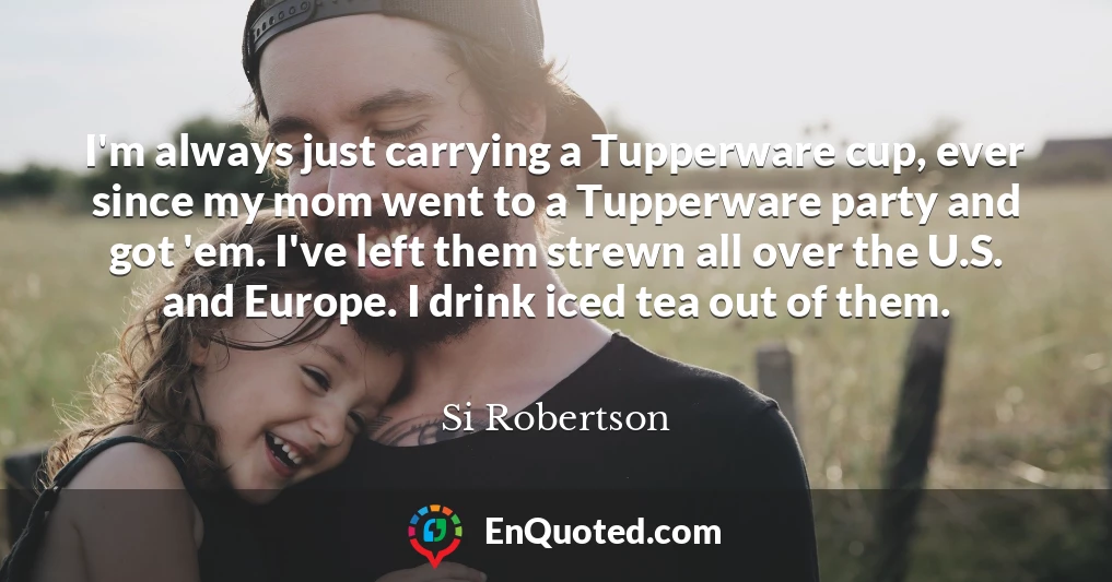 I'm always just carrying a Tupperware cup, ever since my mom went to a Tupperware party and got 'em. I've left them strewn all over the U.S. and Europe. I drink iced tea out of them.