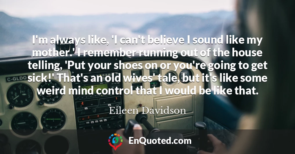 I'm always like, 'I can't believe I sound like my mother.' I remember running out of the house telling, 'Put your shoes on or you're going to get sick!' That's an old wives' tale, but it's like some weird mind control that I would be like that.