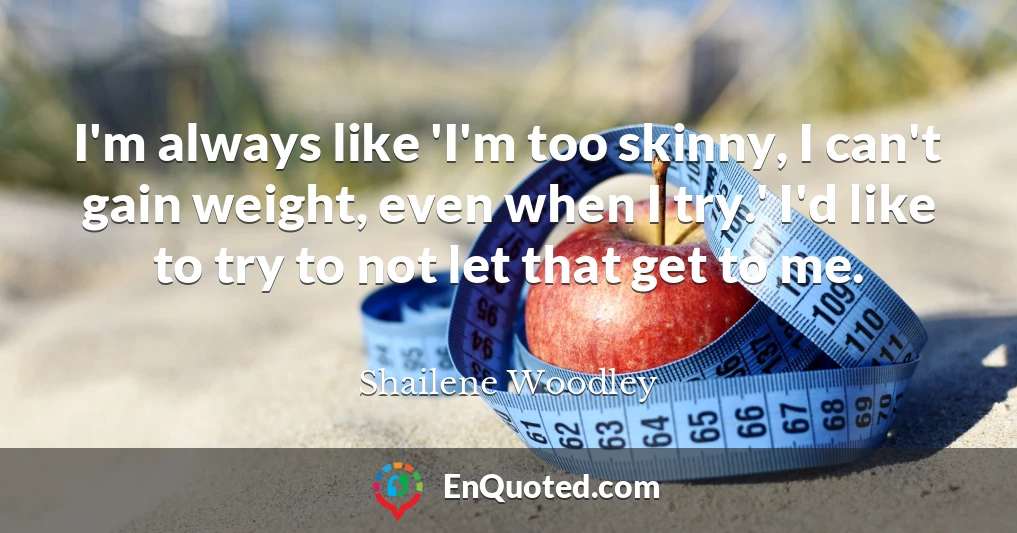 I'm always like 'I'm too skinny, I can't gain weight, even when I try.' I'd like to try to not let that get to me.