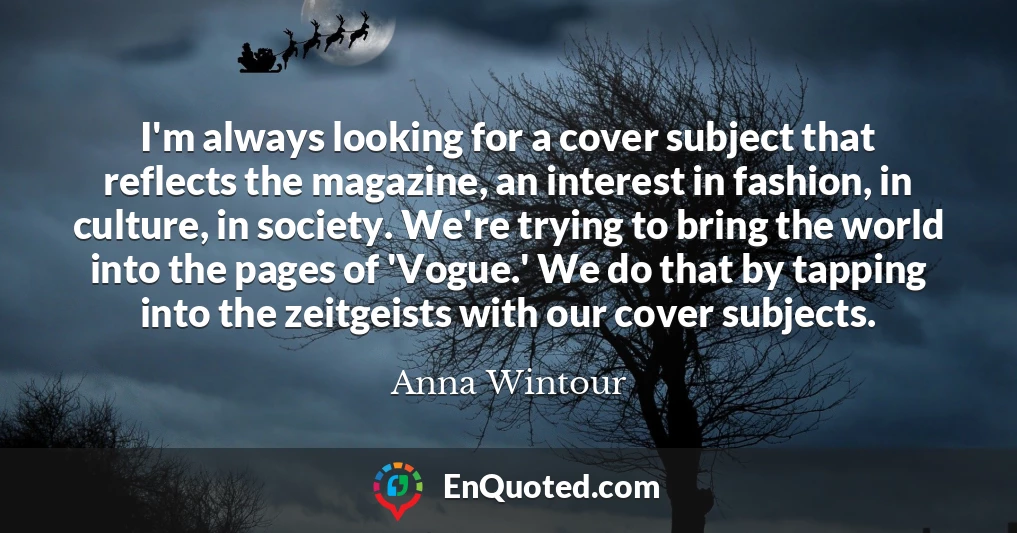I'm always looking for a cover subject that reflects the magazine, an interest in fashion, in culture, in society. We're trying to bring the world into the pages of 'Vogue.' We do that by tapping into the zeitgeists with our cover subjects.