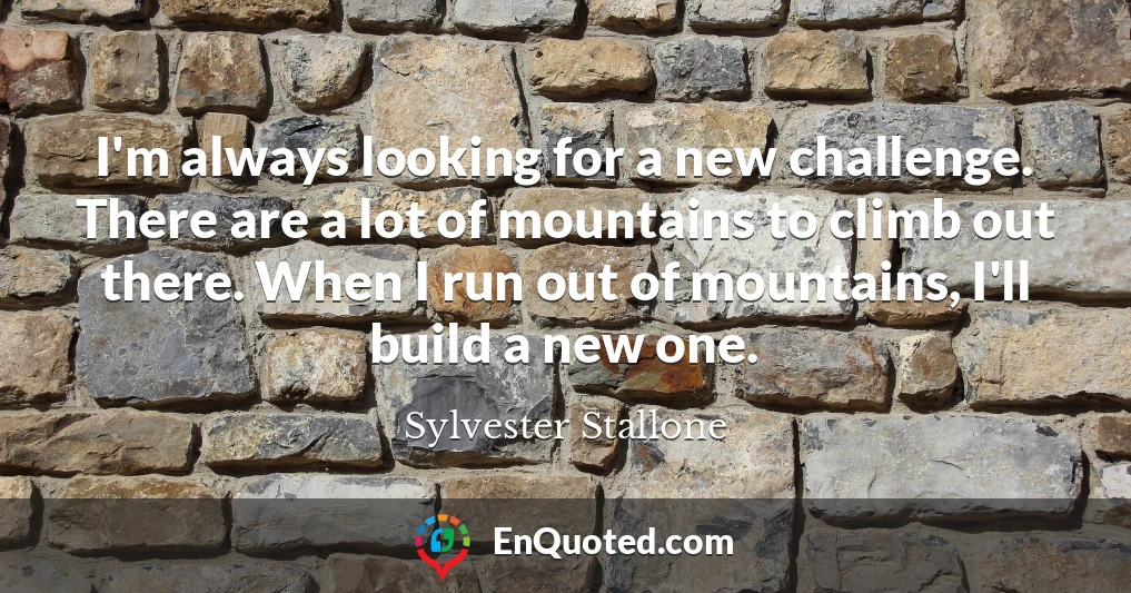 I'm always looking for a new challenge. There are a lot of mountains to climb out there. When I run out of mountains, I'll build a new one.