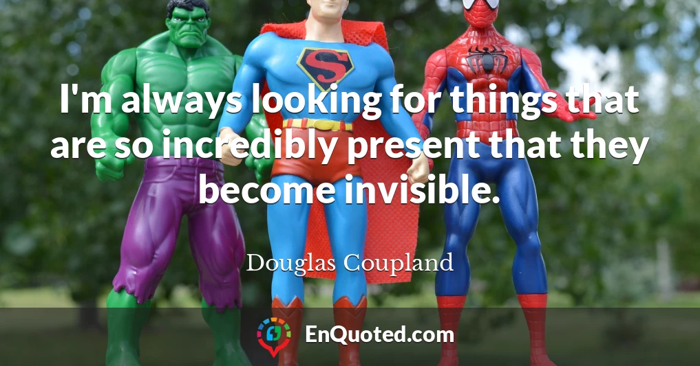 I'm always looking for things that are so incredibly present that they become invisible.
