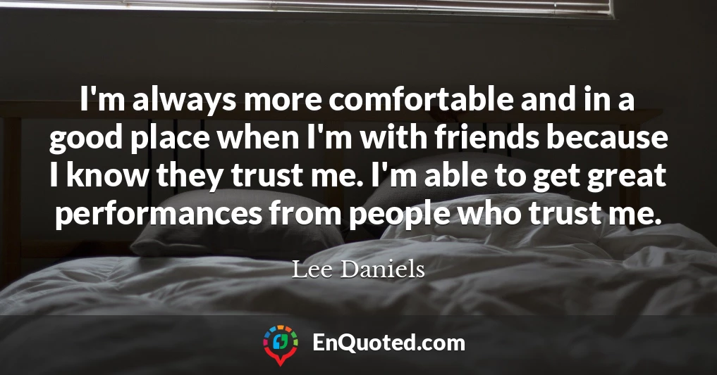I'm always more comfortable and in a good place when I'm with friends because I know they trust me. I'm able to get great performances from people who trust me.