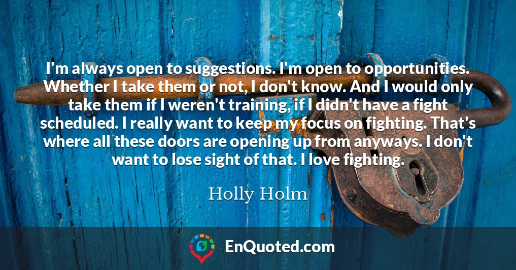 I'm always open to suggestions. I'm open to opportunities. Whether I take them or not, I don't know. And I would only take them if I weren't training, if I didn't have a fight scheduled. I really want to keep my focus on fighting. That's where all these doors are opening up from anyways. I don't want to lose sight of that. I love fighting.