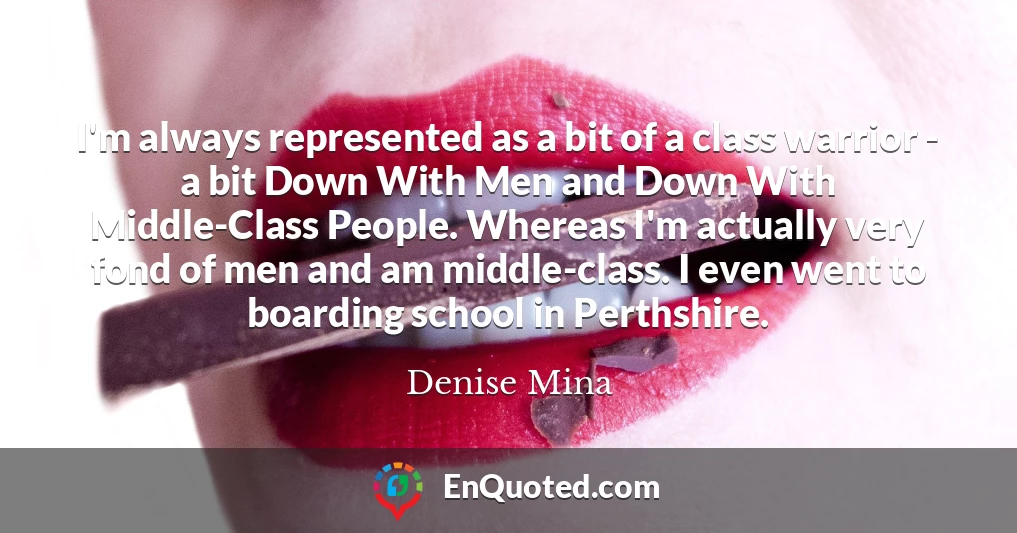 I'm always represented as a bit of a class warrior - a bit Down With Men and Down With Middle-Class People. Whereas I'm actually very fond of men and am middle-class. I even went to boarding school in Perthshire.
