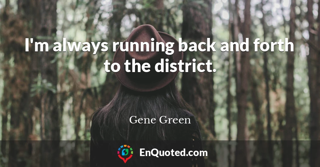 I'm always running back and forth to the district.