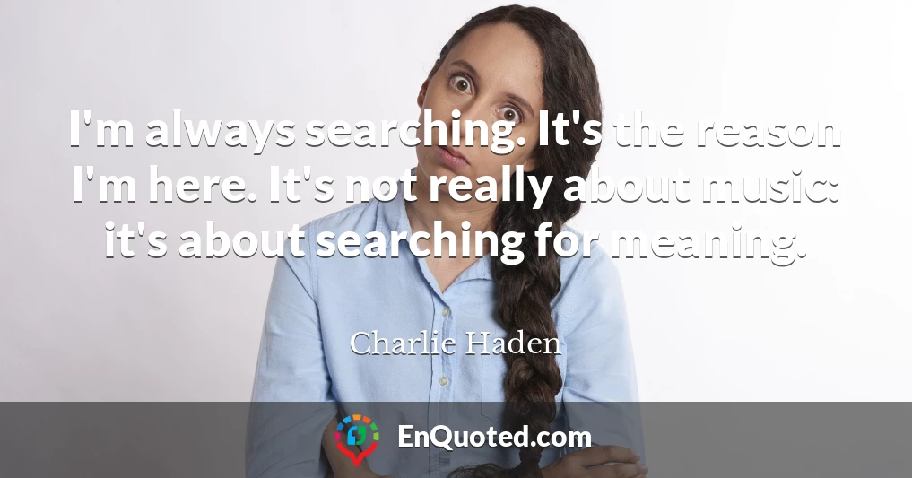 I'm always searching. It's the reason I'm here. It's not really about music: it's about searching for meaning.