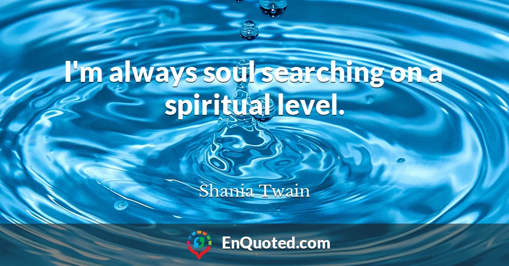 I'm always soul searching on a spiritual level.