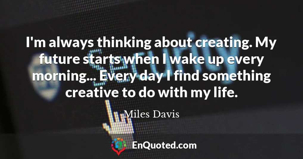 I'm always thinking about creating. My future starts when I wake up every morning... Every day I find something creative to do with my life.