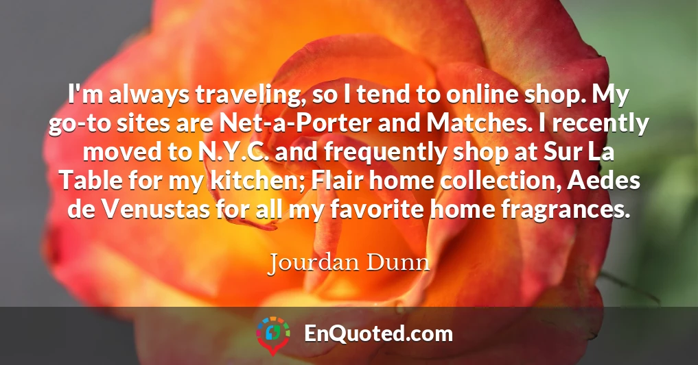 I'm always traveling, so I tend to online shop. My go-to sites are Net-a-Porter and Matches. I recently moved to N.Y.C. and frequently shop at Sur La Table for my kitchen; Flair home collection, Aedes de Venustas for all my favorite home fragrances.