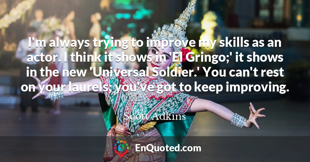 I'm always trying to improve my skills as an actor. I think it shows in 'El Gringo;' it shows in the new 'Universal Soldier.' You can't rest on your laurels; you've got to keep improving.