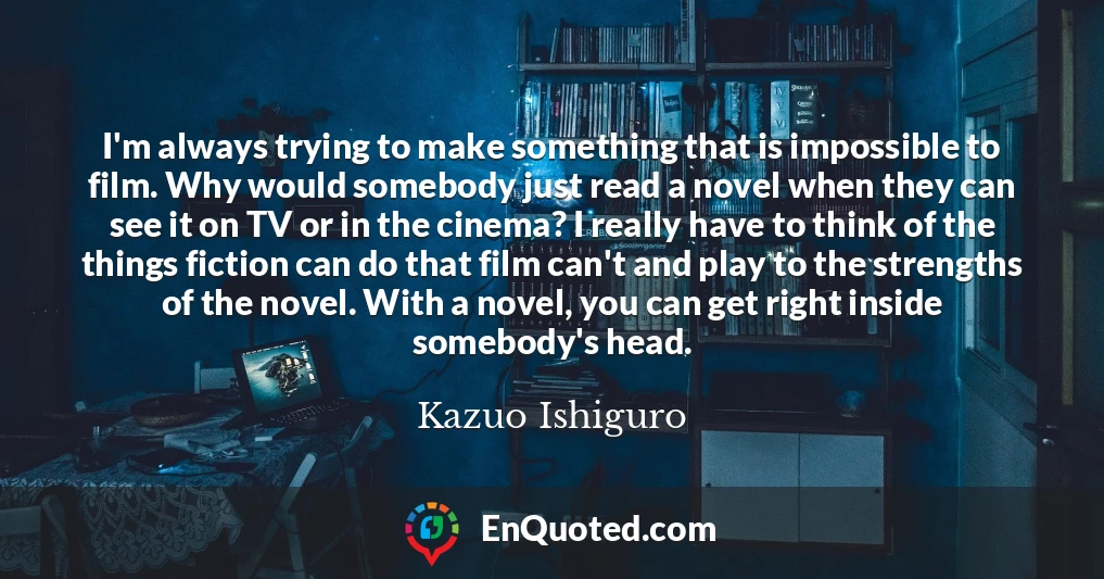 I'm always trying to make something that is impossible to film. Why would somebody just read a novel when they can see it on TV or in the cinema? I really have to think of the things fiction can do that film can't and play to the strengths of the novel. With a novel, you can get right inside somebody's head.