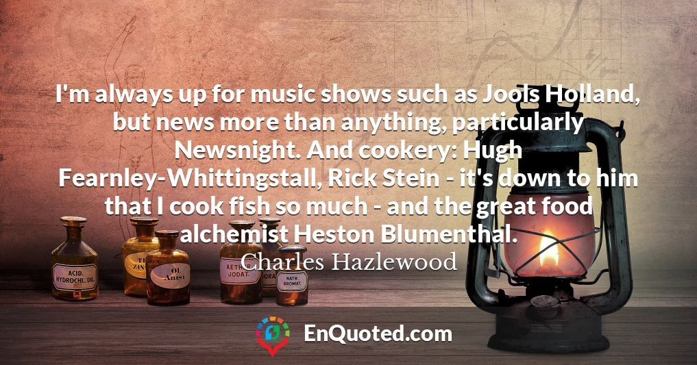I'm always up for music shows such as Jools Holland, but news more than anything, particularly Newsnight. And cookery: Hugh Fearnley-Whittingstall, Rick Stein - it's down to him that I cook fish so much - and the great food alchemist Heston Blumenthal.
