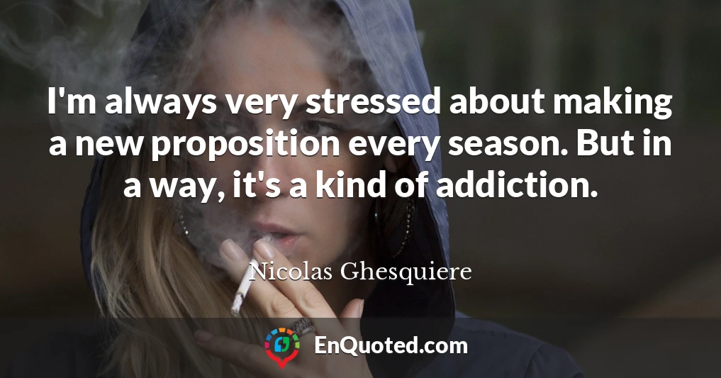 I'm always very stressed about making a new proposition every season. But in a way, it's a kind of addiction.