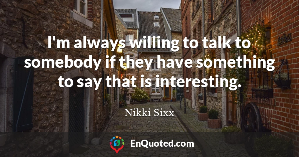 I'm always willing to talk to somebody if they have something to say that is interesting.