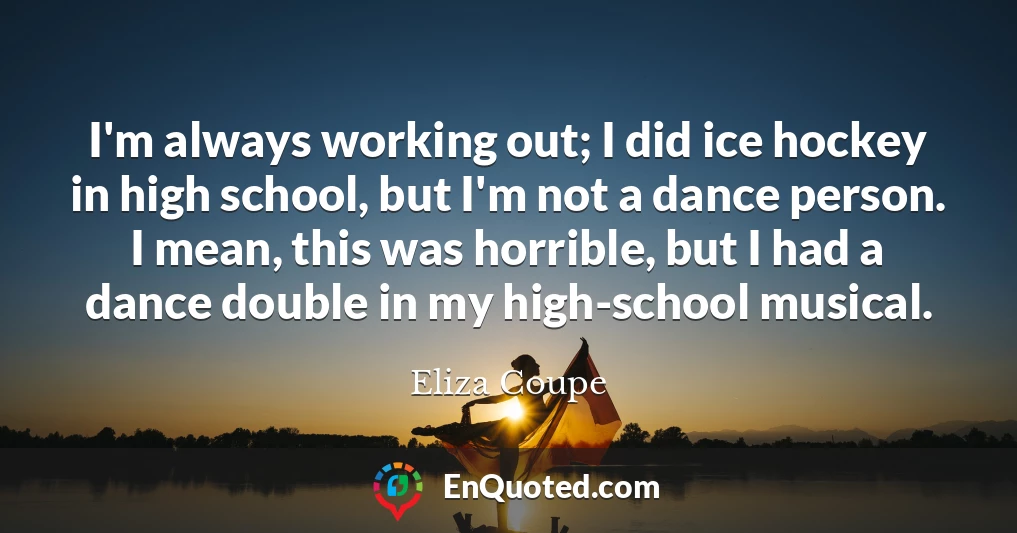 I'm always working out; I did ice hockey in high school, but I'm not a dance person. I mean, this was horrible, but I had a dance double in my high-school musical.