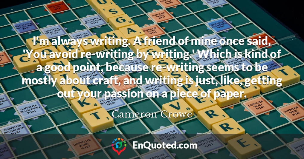 I'm always writing. A friend of mine once said, 'You avoid re-writing by writing.' Which is kind of a good point, because re-writing seems to be mostly about craft, and writing is just, like, getting out your passion on a piece of paper.