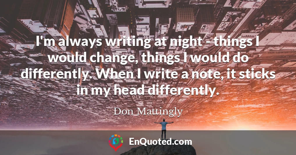 I'm always writing at night - things I would change, things I would do differently. When I write a note, it sticks in my head differently.