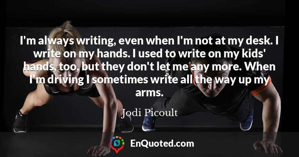 I'm always writing, even when I'm not at my desk. I write on my hands. I used to write on my kids' hands, too, but they don't let me any more. When I'm driving I sometimes write all the way up my arms.