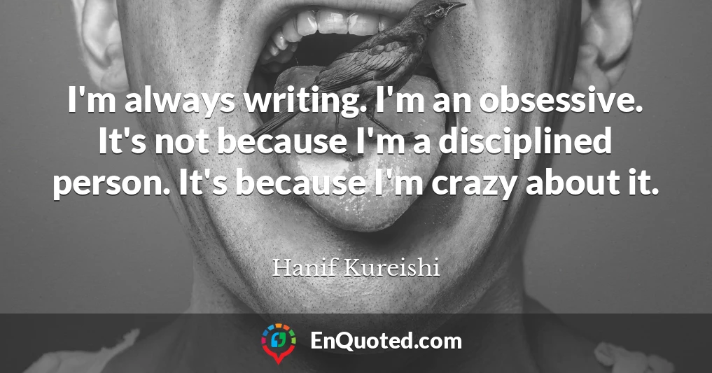 I'm always writing. I'm an obsessive. It's not because I'm a disciplined person. It's because I'm crazy about it.