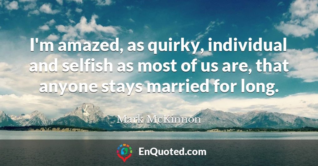 I'm amazed, as quirky, individual and selfish as most of us are, that anyone stays married for long.