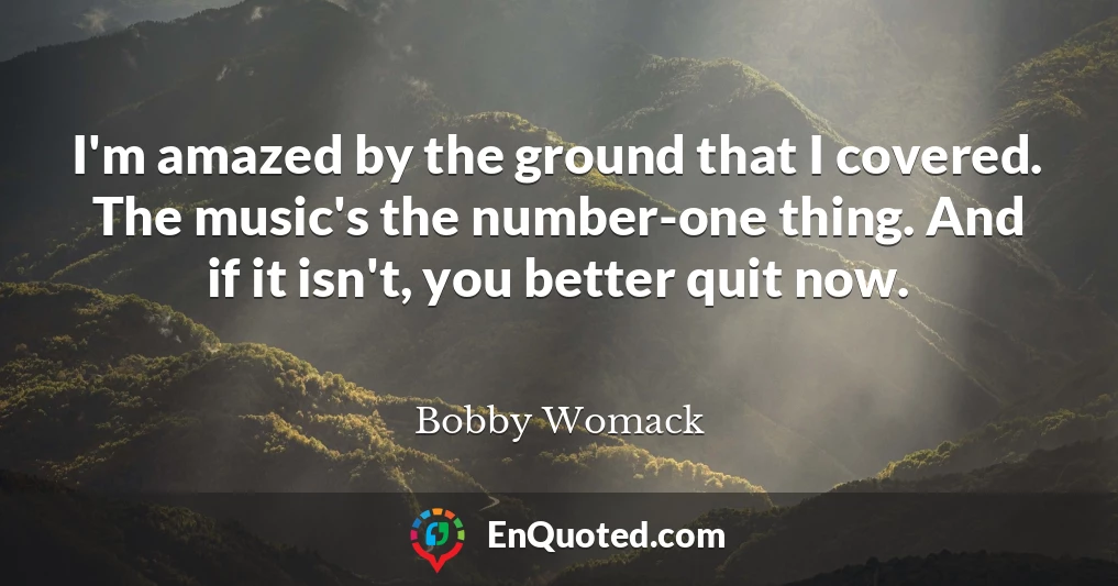 I'm amazed by the ground that I covered. The music's the number-one thing. And if it isn't, you better quit now.