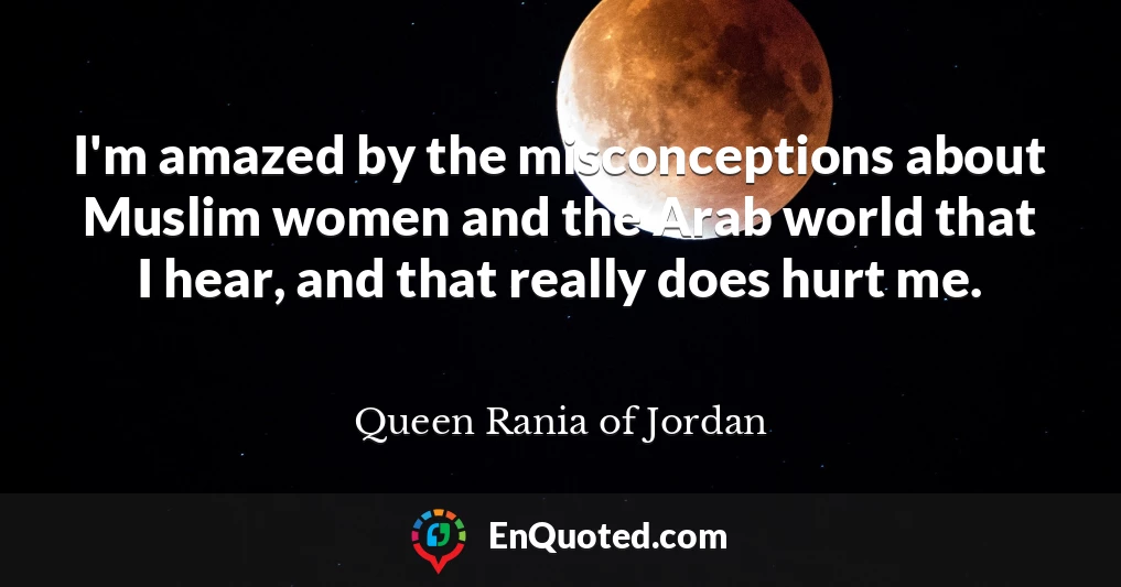 I'm amazed by the misconceptions about Muslim women and the Arab world that I hear, and that really does hurt me.