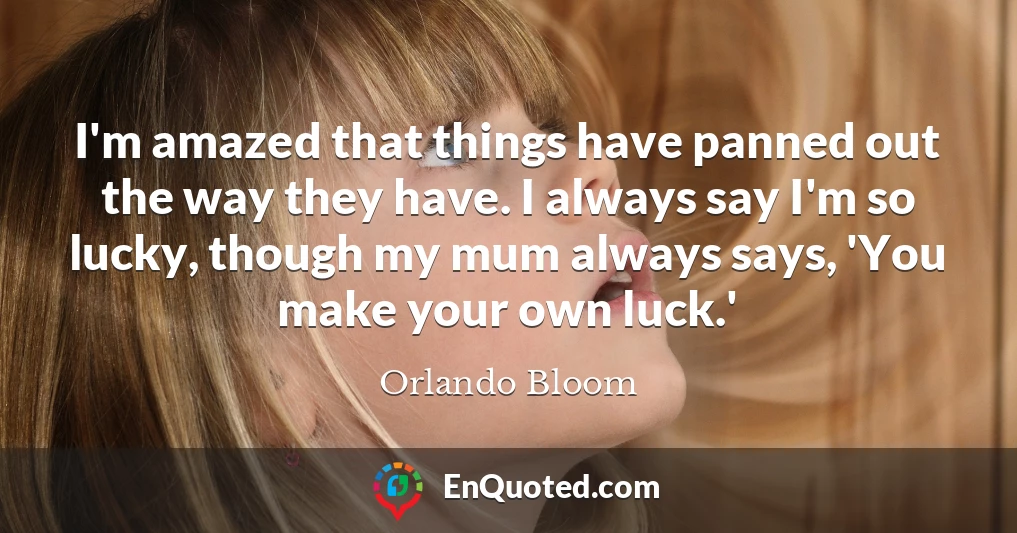 I'm amazed that things have panned out the way they have. I always say I'm so lucky, though my mum always says, 'You make your own luck.'