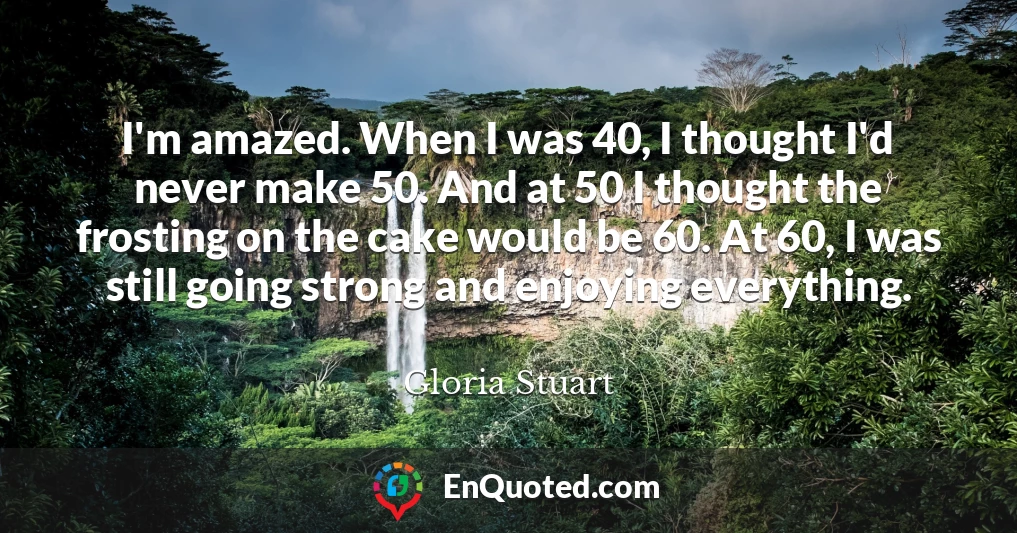 I'm amazed. When I was 40, I thought I'd never make 50. And at 50 I thought the frosting on the cake would be 60. At 60, I was still going strong and enjoying everything.