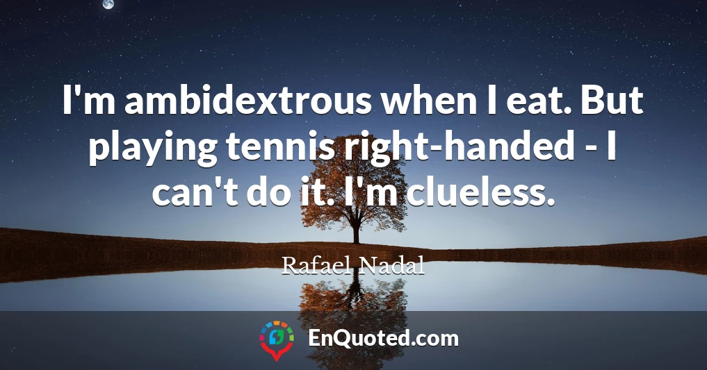 I'm ambidextrous when I eat. But playing tennis right-handed - I can't do it. I'm clueless.