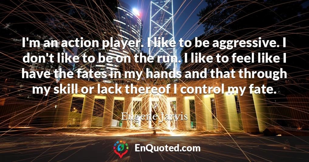 I'm an action player. I like to be aggressive. I don't like to be on the run. I like to feel like I have the fates in my hands and that through my skill or lack thereof I control my fate.