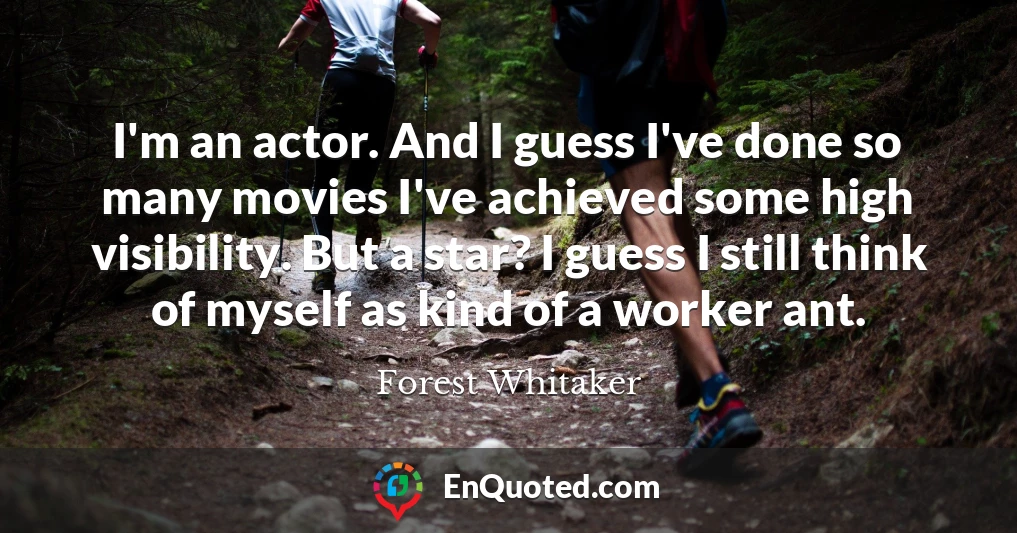 I'm an actor. And I guess I've done so many movies I've achieved some high visibility. But a star? I guess I still think of myself as kind of a worker ant.