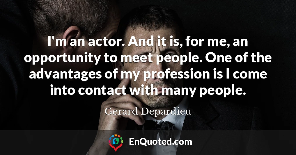 I'm an actor. And it is, for me, an opportunity to meet people. One of the advantages of my profession is I come into contact with many people.