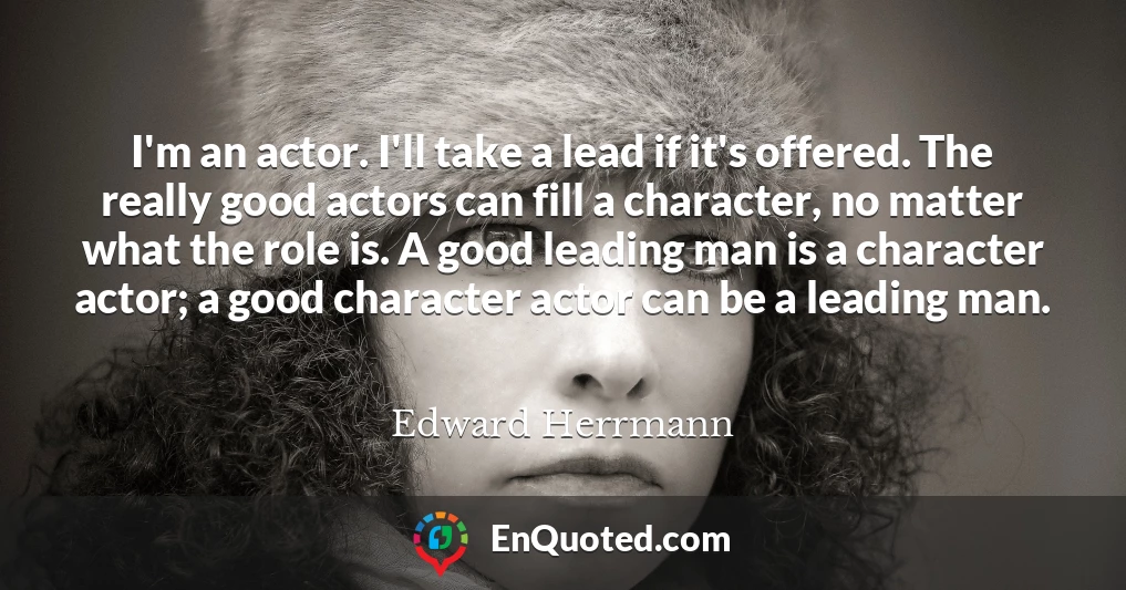 I'm an actor. I'll take a lead if it's offered. The really good actors can fill a character, no matter what the role is. A good leading man is a character actor; a good character actor can be a leading man.