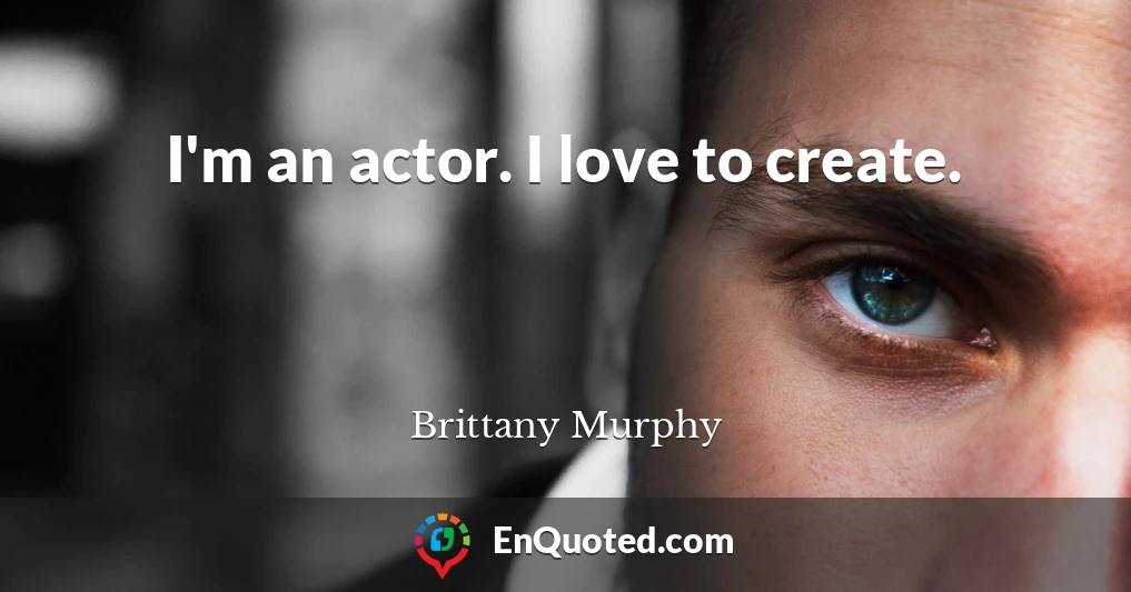 I'm an actor. I love to create.