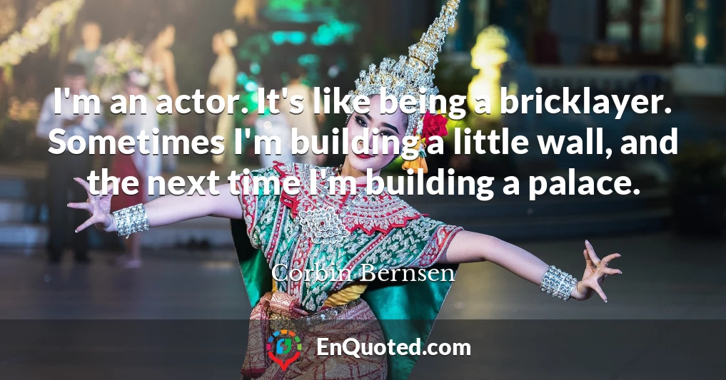 I'm an actor. It's like being a bricklayer. Sometimes I'm building a little wall, and the next time I'm building a palace.