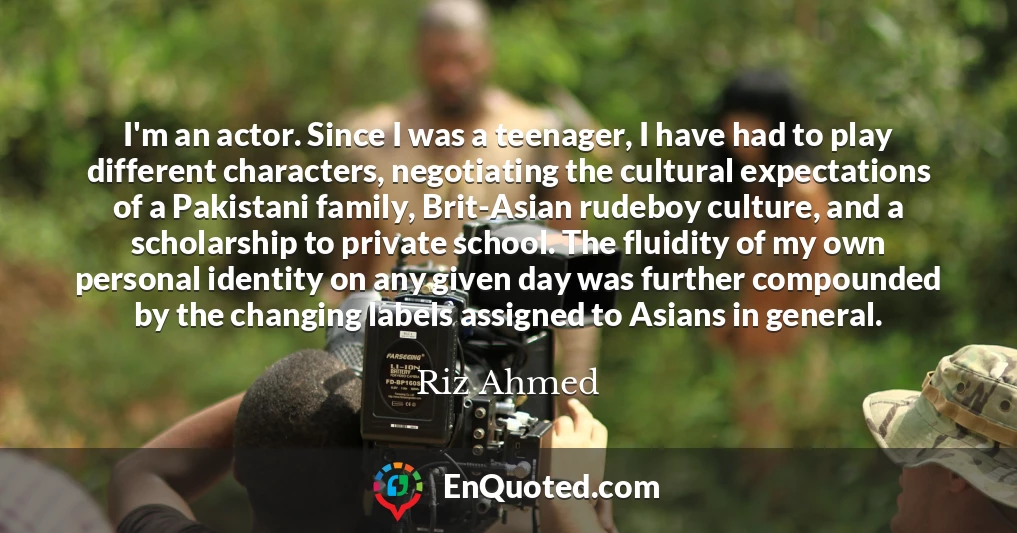 I'm an actor. Since I was a teenager, I have had to play different characters, negotiating the cultural expectations of a Pakistani family, Brit-Asian rudeboy culture, and a scholarship to private school. The fluidity of my own personal identity on any given day was further compounded by the changing labels assigned to Asians in general.