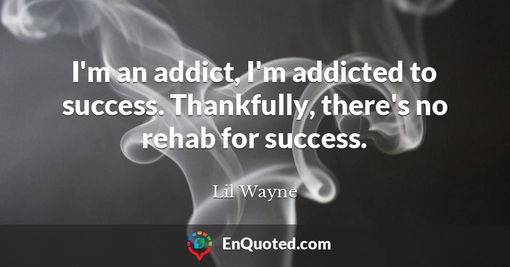 I'm an addict, I'm addicted to success. Thankfully, there's no rehab for success.