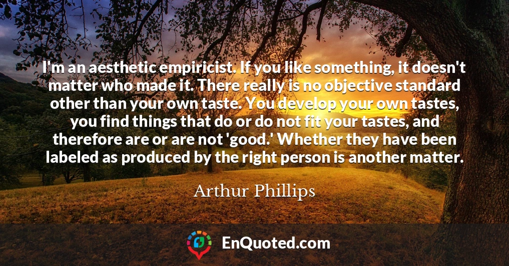 I'm an aesthetic empiricist. If you like something, it doesn't matter who made it. There really is no objective standard other than your own taste. You develop your own tastes, you find things that do or do not fit your tastes, and therefore are or are not 'good.' Whether they have been labeled as produced by the right person is another matter.
