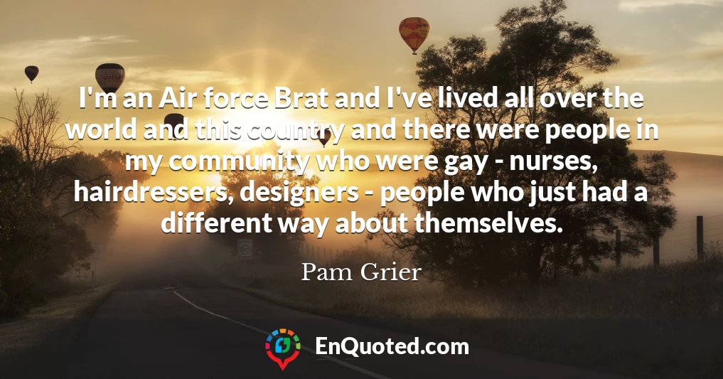 I'm an Air force Brat and I've lived all over the world and this country and there were people in my community who were gay - nurses, hairdressers, designers - people who just had a different way about themselves.
