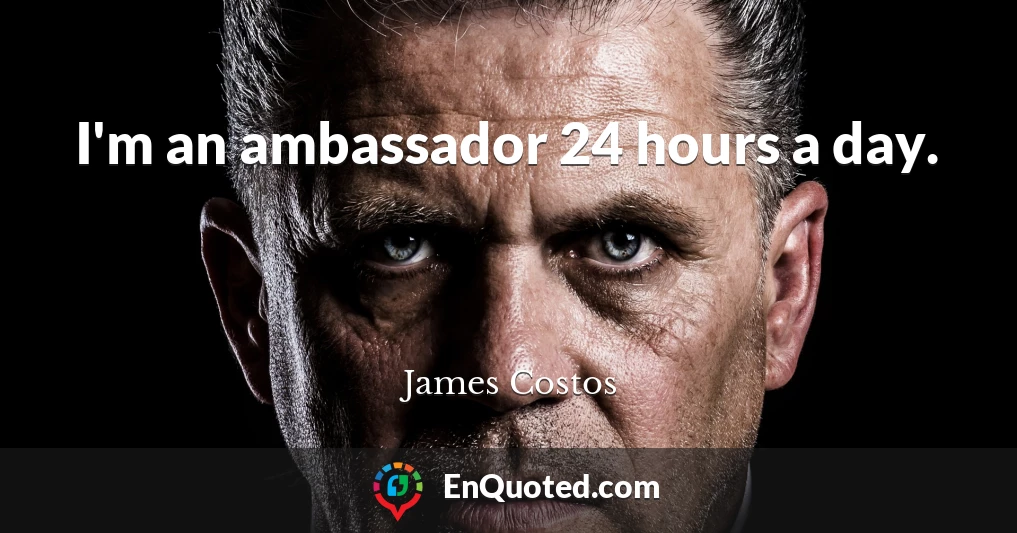 I'm an ambassador 24 hours a day.